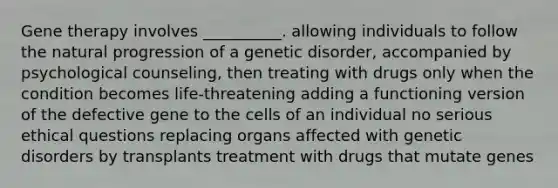 Gene therapy involves __________. allowing individuals to follow the natural progression of a genetic disorder, accompanied by psychological counseling, then treating with drugs only when the condition becomes life-threatening adding a functioning version of the defective gene to the cells of an individual no serious ethical questions replacing organs affected with genetic disorders by transplants treatment with drugs that mutate genes