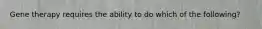 Gene therapy requires the ability to do which of the following?