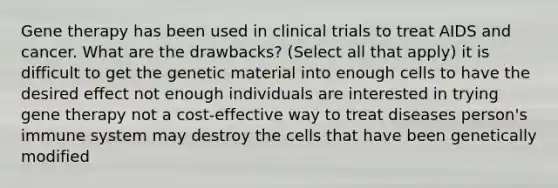 Gene therapy has been used in clinical trials to treat AIDS and cancer. What are the drawbacks? (Select all that apply) it is difficult to get the genetic material into enough cells to have the desired effect not enough individuals are interested in trying gene therapy not a cost-effective way to treat diseases person's immune system may destroy the cells that have been genetically modified