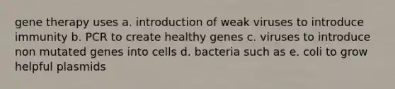 gene therapy uses a. introduction of weak viruses to introduce immunity b. PCR to create healthy genes c. viruses to introduce non mutated genes into cells d. bacteria such as e. coli to grow helpful plasmids