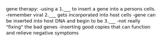 gene therapy: -using a 1.___ to insert a gene into a persons cells. -remember viral 2.___ gets incorporated into host cells -gene can be inserted into host DNA and begin to be 3.___ -not really "fixing" the bad genes -inserting good copies that can function and relieve negative symptoms