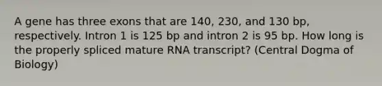 A gene has three exons that are 140, 230, and 130 bp, respectively. Intron 1 is 125 bp and intron 2 is 95 bp. How long is the properly spliced mature RNA transcript? (Central Dogma of Biology)