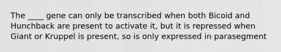 The ____ gene can only be transcribed when both Bicoid and Hunchback are present to activate it, but it is repressed when Giant or Kruppel is present, so is only expressed in parasegment