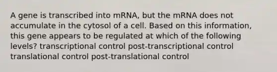 A gene is transcribed into mRNA, but the mRNA does not accumulate in the cytosol of a cell. Based on this information, this gene appears to be regulated at which of the following levels? transcriptional control post-transcriptional control translational control post-translational control