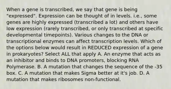 When a gene is transcribed, we say that gene is being "expressed". Expression can be thought of in levels. i.e., some genes are highly expressed (transcribed a lot) and others have low expression (rarely transcribed, or only transcribed at specific developmental timepoints). Various changes to the DNA or transcriptional enzymes can affect transcription levels. Which of the options below would result in REDUCED expression of a gene in prokaryotes? Select ALL that apply A. An enzyme that acts as an inhibitor and binds to DNA promoters, blocking RNA Polymerase. B. A mutation that changes the sequence of the -35 box. C. A mutation that makes Sigma better at it's job. D. A mutation that makes ribosomes non-functional.