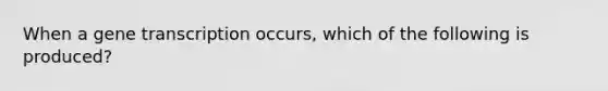 When a gene transcription occurs, which of the following is produced?