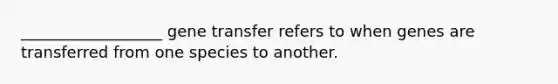 __________________ gene transfer refers to when genes are transferred from one species to another.