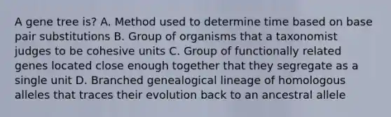 A gene tree is? A. Method used to determine time based on base pair substitutions B. Group of organisms that a taxonomist judges to be cohesive units C. Group of functionally related genes located close enough together that they segregate as a single unit D. Branched genealogical lineage of homologous alleles that traces their evolution back to an ancestral allele