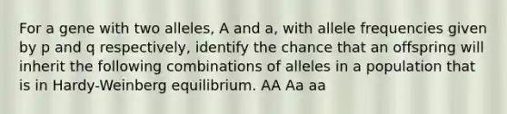 For a gene with two alleles, A and a, with allele frequencies given by p and q respectively, identify the chance that an offspring will inherit the following combinations of alleles in a population that is in Hardy-Weinberg equilibrium. AA Aa aa