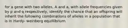 for a gene with two alleles, A and a, with allele frequencies given by p and q respectively, identify the chance that an offspring will inherit the following combinations of alleles in a population that is in Hardy- weinberg equillibrium