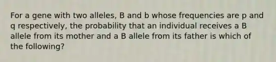 For a gene with two alleles, B and b whose frequencies are p and q respectively, the probability that an individual receives a B allele from its mother and a B allele from its father is which of the following?