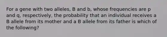 For a gene with two alleles, B and b, whose frequencies are p and q, respectively, the probability that an individual receives a B allele from its mother and a B allele from its father is which of the following?