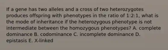 If a gene has two alleles and a cross of two heterozygotes produces offspring with phenotypes in the ratio of 1:2:1, what is the mode of inheritance if the heterozygous phenotype is not intermediate between the homozygous phenotypes? A. complete dominance B. codominance C. incomplete dominance D. epistasis E. X-linked