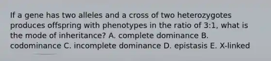 If a gene has two alleles and a cross of two heterozygotes produces offspring with phenotypes in the ratio of 3:1, what is the mode of inheritance? A. complete dominance B. codominance C. incomplete dominance D. epistasis E. X-linked