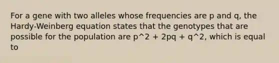 For a gene with two alleles whose frequencies are p and q, the Hardy-Weinberg equation states that the genotypes that are possible for the population are p^2 + 2pq + q^2, which is equal to