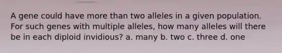 A gene could have more than two alleles in a given population. For such genes with multiple alleles, how many alleles will there be in each diploid invidious? a. many b. two c. three d. one