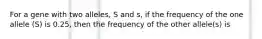 For a gene with two alleles, S and s, if the frequency of the one allele (S) is 0.25, then the frequency of the other allele(s) is