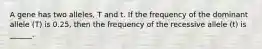 A gene has two alleles, T and t. If the frequency of the dominant allele (T) is 0.25, then the frequency of the recessive allele (t) is ______.