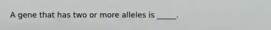 A gene that has two or more alleles is _____.