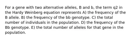 For a gene with two alternative alleles, B and b, the term q2 in the Hardy Weinberg equation represents A) the frequency of the B allele. B) the frequency of the bb genotype. C) the total number of individuals in the population. D) the frequency of the Bb genotype. E) the total number of alleles for that gene in the population.