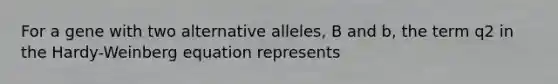 For a gene with two alternative alleles, B and b, the term q2 in the Hardy-Weinberg equation represents