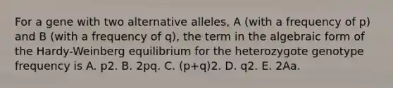 For a gene with two alternative alleles, A (with a frequency of p) and B (with a frequency of q), the term in the algebraic form of the Hardy-Weinberg equilibrium for the heterozygote genotype frequency is A. p2. B. 2pq. C. (p+q)2. D. q2. E. 2Aa.