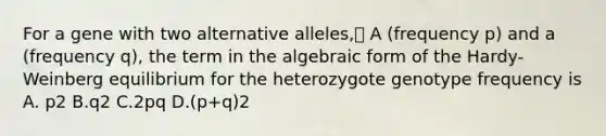 For a gene with two alternative alleles, A (frequency p) and a (frequency q), the term in the algebraic form of the Hardy-Weinberg equilibrium for the heterozygote genotype frequency is A. p2 B.q2 C.2pq D.(p+q)2