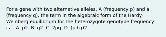 For a gene with two alternative alleles, A (frequency p) and a (frequency q), the term in the algebraic form of the Hardy-Weinberg equilibrium for the heterozygote genotype frequency is... A. p2. B. q2. C. 2pq. D. (p+q)2