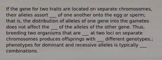 If the gene for two traits are located on separate chromosomes, their alleles assort ___ of one another onto the egg or sperm; that is, the distribution of alleles of one gene into the gametes does not affect the ___ of the alleles of the other gene. Thus, breeding two organisms that are ___ at two loci on separate chromosomes produces offsprings with ___ different genotypes.; phenotypes for dominant and recessive alleles is typically ___ combinations.