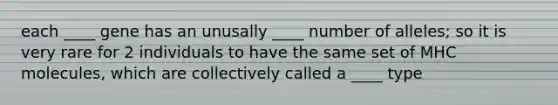 each ____ gene has an unusally ____ number of alleles; so it is very rare for 2 individuals to have the same set of MHC molecules, which are collectively called a ____ type