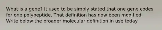 What is a gene? It used to be simply stated that one gene codes for one polypeptide. That definition has now been modified. Write below the broader molecular definition in use today