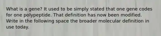 What is a gene? It used to be simply stated that one gene codes for one polypeptide. That definition has now been modified. Write in the following space the broader molecular definition in use today.