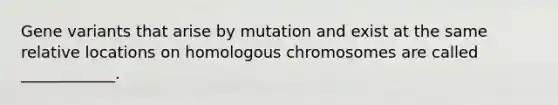 Gene variants that arise by mutation and exist at the same relative locations on homologous chromosomes are called ____________.