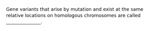 Gene variants that arise by mutation and exist at the same relative locations on homologous chromosomes are called _______________.