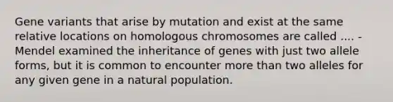 Gene variants that arise by mutation and exist at the same relative locations on homologous chromosomes are called .... -Mendel examined the inheritance of genes with just two allele forms, but it is common to encounter more than two alleles for any given gene in a natural population.