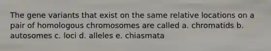 The gene variants that exist on the same relative locations on a pair of homologous chromosomes are called a. chromatids b. autosomes c. loci d. alleles e. chiasmata