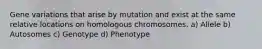 Gene variations that arise by mutation and exist at the same relative locations on homologous chromosomes. a) Allele b) Autosomes c) Genotype d) Phenotype