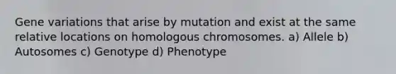 Gene variations that arise by mutation and exist at the same relative locations on homologous chromosomes. a) Allele b) Autosomes c) Genotype d) Phenotype