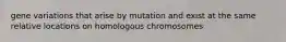 gene variations that arise by mutation and exist at the same relative locations on homologous chromosomes