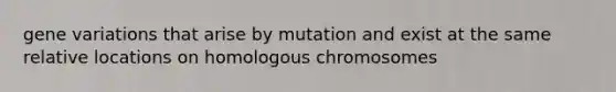 gene variations that arise by mutation and exist at the same relative locations on homologous chromosomes