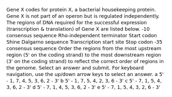 Gene X codes for protein X, a bacterial housekeeping protein. Gene X is not part of an operon but is regulated independently. The regions of DNA required for the successful expression (transcription & translation) of Gene X are listed below. -10 consensus sequence Rho-independent terminator Start codon Shine Dalgarno sequence Transcription start site Stop codon -35 consensus sequence Order the regions from the most upstream region (5' on the coding strand) to the most downstream region (3' on the coding strand) to reflect the correct order of regions in the genome. Select an answer and submit. For keyboard navigation, use the up/down arrow keys to select an answer. a 5' - 1, 7, 4, 5, 3, 6, 2 - 3' b 5' - 1, 7, 5, 4, 2, 3, 6 - 3' c 5' - 7, 1, 5, 4, 3, 6, 2 - 3' d 5' - 7, 1, 4, 5, 3, 6, 2 - 3' e 5' - 7, 1, 5, 4, 3, 2, 6 - 3'