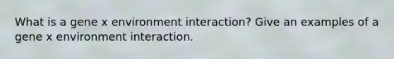 What is a gene x environment interaction? Give an examples of a gene x environment interaction.