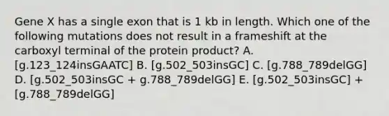 Gene X has a single exon that is 1 kb in length. Which one of the following mutations does not result in a frameshift at the carboxyl terminal of the protein product? A. [g.123_124insGAATC] B. [g.502_503insGC] C. [g.788_789delGG] D. [g.502_503insGC + g.788_789delGG] E. [g.502_503insGC] + [g.788_789delGG]