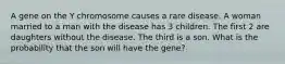 A gene on the Y chromosome causes a rare disease. A woman married to a man with the disease has 3 children. The first 2 are daughters without the disease. The third is a son. What is the probability that the son will have the gene?