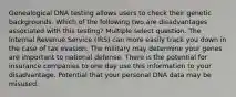 Genealogical DNA testing allows users to check their genetic backgrounds. Which of the following two are disadvantages associated with this testing? Multiple select question. The Internal Revenue Service (IRS) can more easily track you down in the case of tax evasion. The military may determine your genes are important to national defense. There is the potential for insurance companies to one day use this information to your disadvantage. Potential that your personal DNA data may be misused.