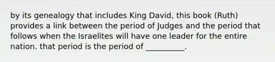 by its genealogy that includes King David, this book (Ruth) provides a link between the period of Judges and the period that follows when the Israelites will have one leader for the entire nation. that period is the period of __________.