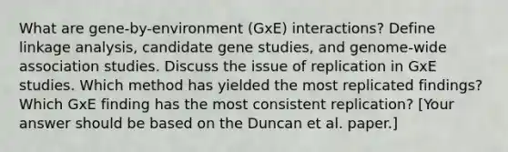 What are gene-by-environment (GxE) interactions? Define linkage analysis, candidate gene studies, and genome-wide association studies. Discuss the issue of replication in GxE studies. Which method has yielded the most replicated findings? Which GxE finding has the most consistent replication? [Your answer should be based on the Duncan et al. paper.]