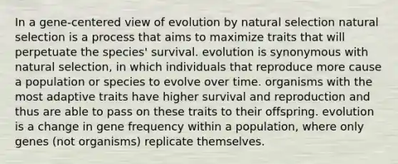 In a gene-centered view of evolution by natural selection natural selection is a process that aims to maximize traits that will perpetuate the species' survival. evolution is synonymous with natural selection, in which individuals that reproduce more cause a population or species to evolve over time. organisms with the most adaptive traits have higher survival and reproduction and thus are able to pass on these traits to their offspring. evolution is a change in gene frequency within a population, where only genes (not organisms) replicate themselves.