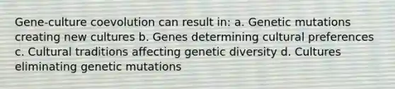 Gene-culture coevolution can result in: a. Genetic mutations creating new cultures b. Genes determining cultural preferences c. Cultural traditions affecting genetic diversity d. Cultures eliminating genetic mutations