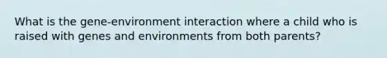 What is the gene-environment interaction where a child who is raised with genes and environments from both parents?